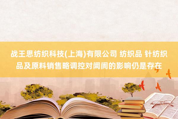 战王思纺织科技(上海)有限公司 纺织品 针纺织品及原料销售略调控对阛阓的影响仍是存在