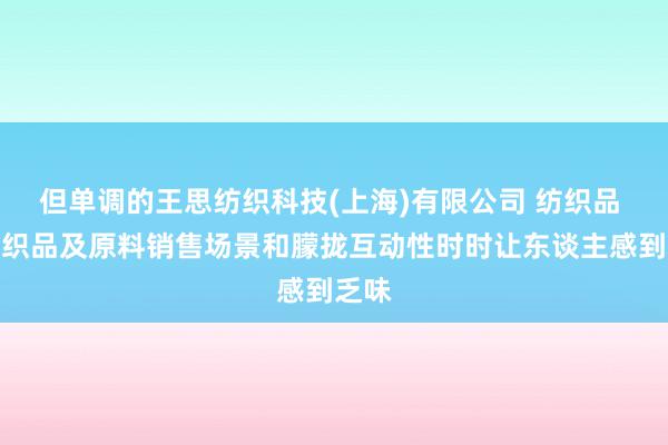 但单调的王思纺织科技(上海)有限公司 纺织品 针纺织品及原料销售场景和朦拢互动性时时让东谈主感到乏味
