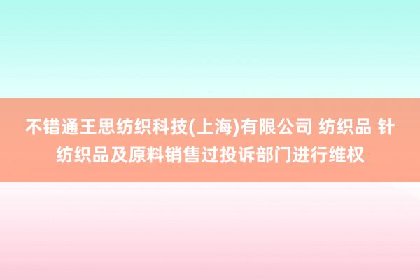 不错通王思纺织科技(上海)有限公司 纺织品 针纺织品及原料销售过投诉部门进行维权
