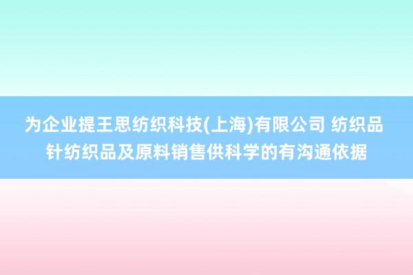 为企业提王思纺织科技(上海)有限公司 纺织品 针纺织品及原料销售供科学的有沟通依据